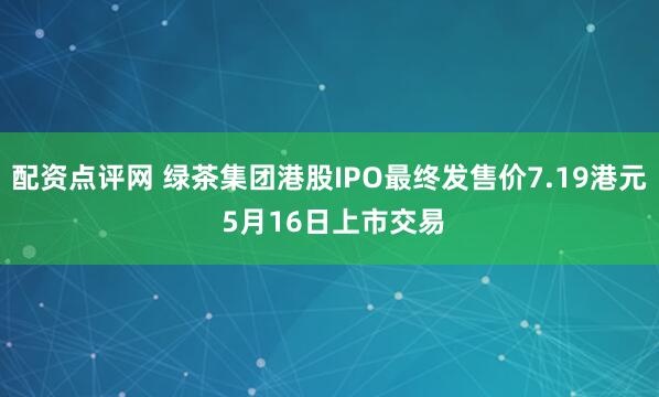 配资点评网 绿茶集团港股IPO最终发售价7.19港元 5月16日上市交易