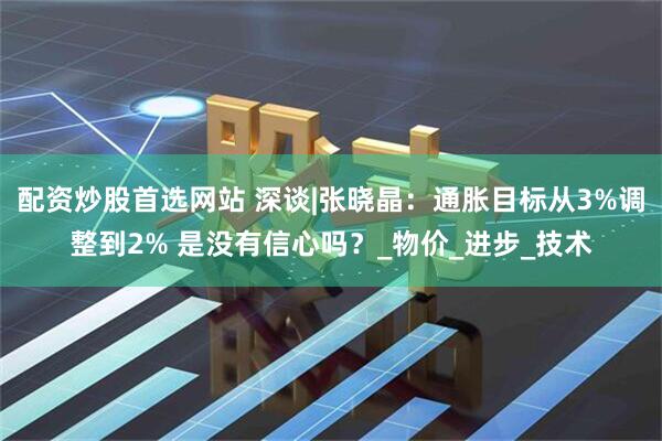 配资炒股首选网站 深谈|张晓晶：通胀目标从3%调整到2% 是没有信心吗？_物价_进步_技术