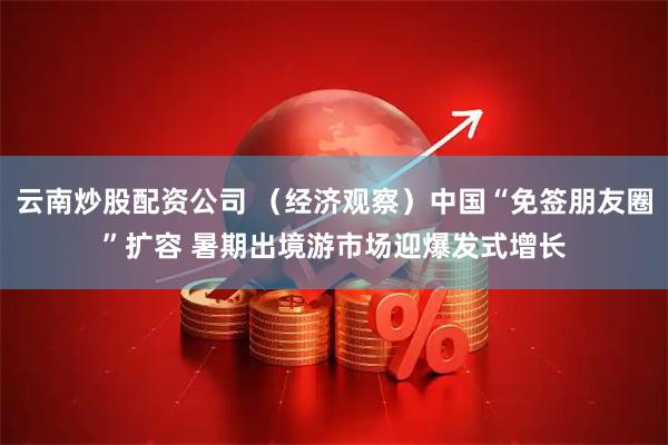 云南炒股配资公司 （经济观察）中国“免签朋友圈”扩容 暑期出境游市场迎爆发式增长