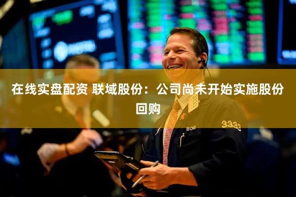 在线实盘配资 联域股份：公司尚未开始实施股份回购