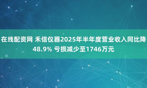 在线配资网 禾信仪器2025年半年度营业收入同比降48.9% 亏损减少至1746万元