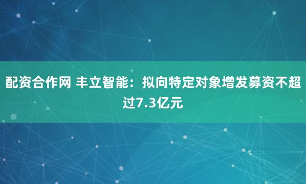 配资合作网 丰立智能：拟向特定对象增发募资不超过7.3亿元