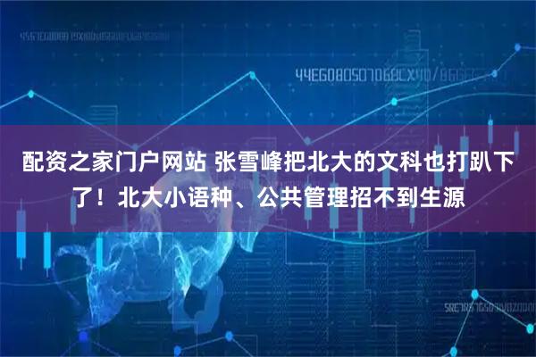 配资之家门户网站 张雪峰把北大的文科也打趴下了！北大小语种、公共管理招不到生源