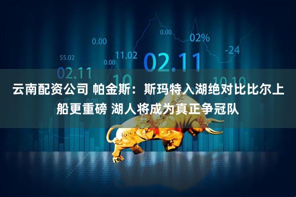 云南配资公司 帕金斯：斯玛特入湖绝对比比尔上船更重磅 湖人将成为真正争冠队