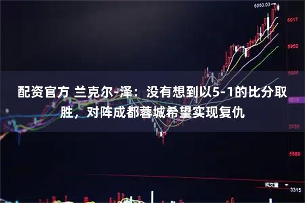 配资官方 兰克尔-泽：没有想到以5-1的比分取胜，对阵成都蓉城希望实现复仇
