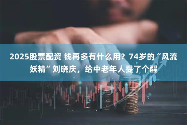 2025股票配资 钱再多有什么用？74岁的“风流妖精”刘晓庆，给中老年人提了个醒