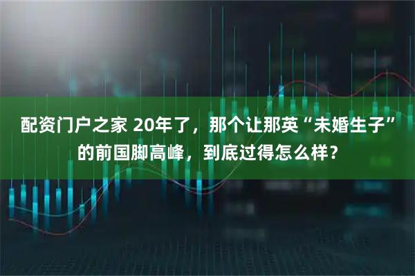 配资门户之家 20年了，那个让那英“未婚生子”的前国脚高峰，到底过得怎么样？
