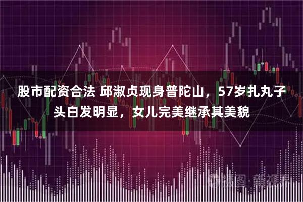 股市配资合法 邱淑贞现身普陀山，57岁扎丸子头白发明显，女儿完美继承其美貌